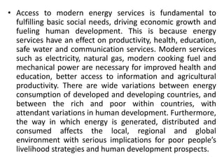 • Access to modern energy services is fundamental to
fulfilling basic social needs, driving economic growth and
fueling human development. This is because energy
services have an effect on productivity, health, education,
safe water and communication services. Modern services
such as electricity, natural gas, modern cooking fuel and
mechanical power are necessary for improved health and
education, better access to information and agricultural
productivity. There are wide variations between energy
consumption of developed and developing countries, and
between the rich and poor within countries, with
attendant variations in human development. Furthermore,
the way in which energy is generated, distributed and
consumed affects the local, regional and global
environment with serious implications for poor people’s
livelihood strategies and human development prospects.
 