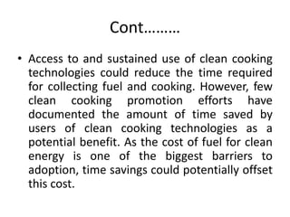 Cont………
• Access to and sustained use of clean cooking
technologies could reduce the time required
for collecting fuel and cooking. However, few
clean cooking promotion efforts have
documented the amount of time saved by
users of clean cooking technologies as a
potential benefit. As the cost of fuel for clean
energy is one of the biggest barriers to
adoption, time savings could potentially offset
this cost.
 