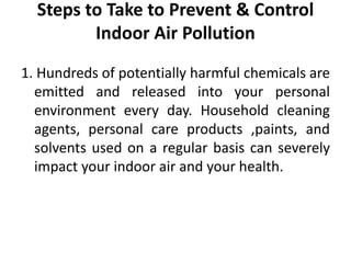 Steps to Take to Prevent & Control
Indoor Air Pollution
1. Hundreds of potentially harmful chemicals are
emitted and released into your personal
environment every day. Household cleaning
agents, personal care products ,paints, and
solvents used on a regular basis can severely
impact your indoor air and your health.
 