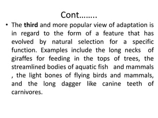 Cont……..
• The third and more popular view of adaptation is
in regard to the form of a feature that has
evolved by natural selection for a specific
function. Examples include the long necks of
giraffes for feeding in the tops of trees, the
streamlined bodies of aquatic fish and mammals
, the light bones of flying birds and mammals,
and the long dagger like canine teeth of
carnivores.
 