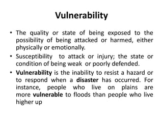 Vulnerability
• The quality or state of being exposed to the
possibility of being attacked or harmed, either
physically or emotionally.
• Susceptibility to attack or injury; the state or
condition of being weak or poorly defended.
• Vulnerability is the inability to resist a hazard or
to respond when a disaster has occurred. For
instance, people who live on plains are
more vulnerable to floods than people who live
higher up
 