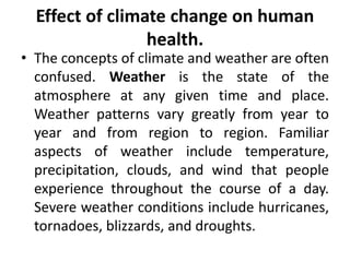 Effect of climate change on human
health.
• The concepts of climate and weather are often
confused. Weather is the state of the
atmosphere at any given time and place.
Weather patterns vary greatly from year to
year and from region to region. Familiar
aspects of weather include temperature,
precipitation, clouds, and wind that people
experience throughout the course of a day.
Severe weather conditions include hurricanes,
tornadoes, blizzards, and droughts.
 