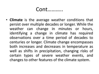 Cont………..
• Climate is the average weather conditions that
persist over multiple decades or longer. While the
weather can change in minutes or hours,
identifying a change in climate has required
observations over a time period of decades to
centuries or longer. Climate change encompasses
both increases and decreases in temperature as
well as shifts in precipitation, changing risks of
certain types of severe weather events, and
changes to other features of the climate system.
 