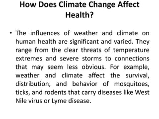 How Does Climate Change Affect
Health?
• The influences of weather and climate on
human health are significant and varied. They
range from the clear threats of temperature
extremes and severe storms to connections
that may seem less obvious. For example,
weather and climate affect the survival,
distribution, and behavior of mosquitoes,
ticks, and rodents that carry diseases like West
Nile virus or Lyme disease.
 