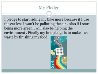 My PledgeI pledge to start riding my bike more because if I use the car less I won’t be polluting the air . Also if I start being more green I will also be helping the environment . Finally my last pledge is to make less waste by finishing my food .