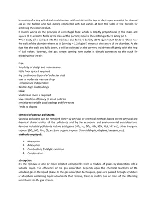 It consists of a long cylindrical steel chamber with an inlet at the top for dusty gas, an outlet for cleaned
gas at the bottom and two outlets connected with ball valves at both the sides of the bottom for
removing the collected dust.
It mainly works on the principle of centrifugal force which is directly proportional to the mass and
square of its velocity. More is the mass of the particle; more is the centrifugal force acting on it.
When dusty air is pumped into the chamber, due to more density (2500 kg/m3
) dust tends to rotate near
the walls of the chamber where as air (density = 1.23 kg/m3
) moves at the centre of the chamber. As the
dust hits the walls and falls down, it will be collected at the corners and driven off gently with the help
of ball valves. Whereas, the gas stream coming from outlet is directly connected to the stack for
releasing into the air.
Pros:
Simplicity of design and maintenance
Little floor space is required
Dry continuous disposal of collected dust
Low to moderate pressure drop
Temperature independent
Handles high dust loadings
Cons:
Much head room is required
Low collection efficiency of small particles
Sensitive to variable dust loadings and flow rates
Tends to clog up
Removal of gaseous pollutants:
Gaseous pollutants can be removed either by physical or chemical methods based on the physical and
chemical characteristics of the pollutants and by the economic and environmental considerations.
Gaseous industrial pollutants include acid gases (HCl2, H2, SO4, HBr, HCN, H2S, HF, etc), other inorganic
vapours (SOx, NOx, NH3, Cl2, etc) and organic vapours (formaldehyde, ethylene, benzene, etc).
Methods employed:
1. Absorption
2. Adsorption
3. Combustion/ Catalytic oxidation
4. Condensation
Absorption:
It’s the removal of one or more selected components from a mixture of gases by absorption into a
suitable liquid. The efficiency of the gas absorption depends upon the chemical reactivity of the
pollutant gas in the liquid phase. In the gas absorption techniques, gases are passed through scrubbers
or absorbers containing liquid absorbents that remove, treat or modify one or more of the offending
constituents in the gas stream.
 