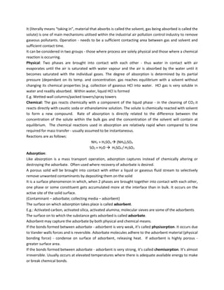 It (literally means “taking in”, material that absorbs is called the solvent, gas being absorbed is called the
solute) is one of main mechanisms utilised within the industrial air pollution control industry to remove
gaseous pollutants. Operation - needs to be a sufficient contacting area between gas and solvent and
sufficient contact time.
It can be considered in two groups - those where process are solely physical and those where a chemical
reaction is occurring.
Physical: Two phases are brought into contact with each other - thus water in contact with air
evaporates until the air is saturated with water vapour and the air is absorbed by the water until it
becomes saturated with the individual gases. The degree of absorption is determined by its partial
pressure (dependant on its temp. and concentration. gas reaches equilibrium with a solvent without
changing its chemical properties (e.g. collection of gaseous HCl into water. HCl gas is very soluble in
water and readily absorbed. Within water, liquid HCl is formed
E.g. Wetted-wall columns/packed towers/spray towers
Chemical: The gas reacts chemically with a component of the liquid phase - in the cleaning of CO2 it
reacts directly with caustic soda or ethanolamine solution. The solute is chemically reacted with solvent
to form a new compound. Rate of absorption is directly related to the difference between the
concentration of the solute within the bulk gas and the concentration of the solvent will contain at
equilibrium. The chemical reactions used in absorption are relatively rapid when compared to time
required for mass transfer - usually assumed to be instantaneous.
Reactions are as follows:
NH3 + H2SO4  (NH4)2SO4
SO2 + H2O  H2SO4 / H2SO3
Adsorption:
Like absorption is a mass transport operation, adsorption captures instead of chemically altering or
destroying the adsorbate. Often used where recovery of adsorbate is desired.
A porous solid will be brought into contact with either a liquid or gaseous fluid stream to selectively
remove unwanted contaminants by depositing them on the solid
It is a surface phenomenon in which, when 2 phases are brought together into contact with each other,
one phase or some constituent gets accumulated more at the interface than in bulk. It occurs on the
active site of the solid surface.
(Contaminant – adsorbate; collecting media – adsorbent)
The surface on which adsorption takes place is called adsorbent.
E.g.: Activated carbon, activated silica, activated alumina; molecular sieves are some of the adsorbents
The surface on to which the substance gets adsorbed is called adsorbate.
Adsorbent may capture the adsorbate by both physical and chemical means.
If the bonds formed between adsorbate - adsorbent is very weak, it’s called physisorption. It occurs due
to Vander walls forces and is reversible. Adsorbate molecules adhere to the adsorbent material (physical
bonding force) - condense on surface of adsorbent, releasing heat. If adsorbent is highly porous -
greater surface area.
If the bonds formed between adsorbate - adsorbent is very strong, it’s called chemisorption. It’s almost
irreversible. Usually occurs at elevated temperatures where there is adequate available energy to make
or break chemical bonds.
 