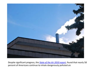 ] Despite significant progress, the State of the Air 2010 report, found that nearly 58 percent of Americans continue to inhale dangerously polluted air.   