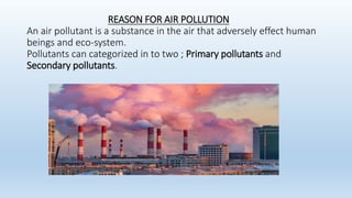REASON FOR AIR POLLUTION
An air pollutant is a substance in the air that adversely effect human
beings and eco-system.
Pollutants can categorized in to two ; Primary pollutants and
Secondary pollutants.
 