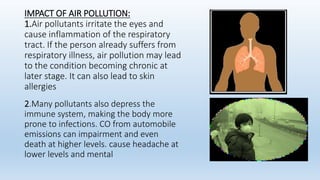 IMPACT OF AIR POLLUTION:
1.Air pollutants irritate the eyes and
cause inflammation of the respiratory
tract. If the person already suffers from
respiratory illness, air pollution may lead
to the condition becoming chronic at
later stage. It can also lead to skin
allergies
2.Many pollutants also depress the
immune system, making the body more
prone to infections. CO from automobile
emissions can impairment and even
death at higher levels. cause headache at
lower levels and mental
 
