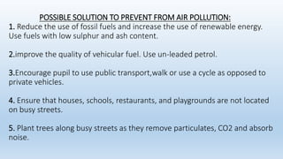 POSSIBLE SOLUTION TO PREVENT FROM AIR POLLUTION:
1. Reduce the use of fossil fuels and increase the use of renewable energy.
Use fuels with low sulphur and ash content.
2.improve the quality of vehicular fuel. Use un-leaded petrol.
3.Encourage pupil to use public transport,walk or use a cycle as opposed to
private vehicles.
4. Ensure that houses, schools, restaurants, and playgrounds are not located
on busy streets.
5. Plant trees along busy streets as they remove particulates, CO2 and absorb
noise.
 