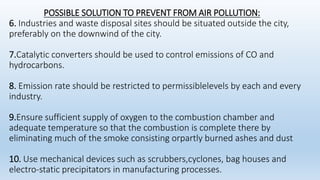 POSSIBLE SOLUTION TO PREVENT FROM AIR POLLUTION:
6. Industries and waste disposal sites should be situated outside the city,
preferably on the downwind of the city.
7.Catalytic converters should be used to control emissions of CO and
hydrocarbons.
8. Emission rate should be restricted to permissiblelevels by each and every
industry.
9.Ensure sufficient supply of oxygen to the combustion chamber and
adequate temperature so that the combustion is complete there by
eliminating much of the smoke consisting orpartly burned ashes and dust
10. Use mechanical devices such as scrubbers,cyclones, bag houses and
electro-static precipitators in manufacturing processes.
 