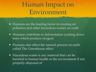 Human Impact on 
Environment 
 Humans are the leading factor in creating air 
pollution and other hazardous wastes on earth 
 Humans contribute to deforestation (cutting down 
trees which produce oxygen) 
 Humans also effect the natural process on earth 
called The Greenhouse effect 
 Hazardous waste is any material that can be 
harmful to human health or the environment if not 
properly disposed of 
 