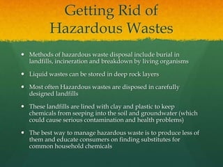 Getting Rid of 
Hazardous Wastes 
 Methods of hazardous waste disposal include burial in 
landfills, incineration and breakdown by living organisms 
 Liquid wastes can be stored in deep rock layers 
 Most often Hazardous wastes are disposed in carefully 
designed landfills 
 These landfills are lined with clay and plastic to keep 
chemicals from seeping into the soil and groundwater (which 
could cause serious contamination and health problems) 
 The best way to manage hazardous waste is to produce less of 
them and educate consumers on finding substitutes for 
common household chemicals 
 