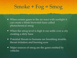 Smoke + Fog = Smog 
 When certain gases in the air react with sunlight it 
can create a think brownish haze called 
photochemical smog 
 When the smog level is high it can settle over a city 
creating a dirty haze 
 Potential threats to humans are breathing trouble, 
throat irritation and burning eyes 
 Major sources of smog are the gases emitted by 
vehicles 
 