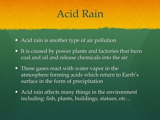 Acid Rain 
 Acid rain is another type of air pollution 
 It is caused by power plants and factories that burn 
coal and oil and release chemicals into the air 
 These gases react with water vapor in the 
atmosphere forming acids which return to Earth’s 
surface in the form of precipitation 
 Acid rain affects many things in the environment 
including: fish, plants, buildings, statues, etc… 
 