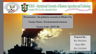 Presentation : Air pollution scenario in Dhaka City
Course Name : Environmental sciences
Course Code : ENV 101
Prepared By :
Ria Mahjabin
Dept-BBA
ID-15102045
 