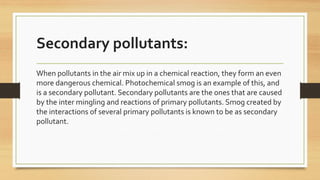 Secondary pollutants:
When pollutants in the air mix up in a chemical reaction, they form an even
more dangerous chemical. Photochemical smog is an example of this, and
is a secondary pollutant. Secondary pollutants are the ones that are caused
by the inter mingling and reactions of primary pollutants. Smog created by
the interactions of several primary pollutants is known to be as secondary
pollutant.
 