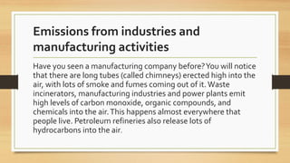 Emissions from industries and
manufacturing activities
Have you seen a manufacturing company before?You will notice
that there are long tubes (called chimneys) erected high into the
air, with lots of smoke and fumes coming out of it.Waste
incinerators, manufacturing industries and power plants emit
high levels of carbon monoxide, organic compounds, and
chemicals into the air.This happens almost everywhere that
people live. Petroleum refineries also release lots of
hydrocarbons into the air.
 