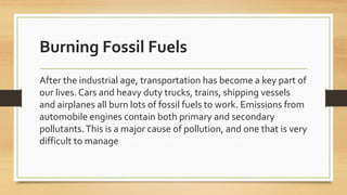 Burning Fossil Fuels
After the industrial age, transportation has become a key part of
our lives. Cars and heavy duty trucks, trains, shipping vessels
and airplanes all burn lots of fossil fuels to work. Emissions from
automobile engines contain both primary and secondary
pollutants.This is a major cause of pollution, and one that is very
difficult to manage
 