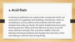 1-Acid Rain
Involving air pollutants can create acidic compounds which can
cause harm to vegetation and buildings. Sometimes, when an
air pollutant, such as sulfuric acid combines with the water
droplets that make up clouds, the water droplets become acidic,
forming acid rain.When acid rain falls over an area, it can kill
trees and harm animals, fish, and other wildlife. Acid rain
destroys the leaves of plants and changes the chemistry of the
soil making it unfit for many living things.
 