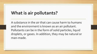 What is air pollutants?
A substance in the air that can cause harm to humans
and the environment is known as an air pollutant.
Pollutants can be in the form of solid particles, liquid
droplets, or gases. In addition, they may be natural or
man-made.
 
