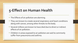5-Effect on Human Health
• The Effects of air pollution are alarming.
• They are known to create several respiratory and heart conditions
along with cancer, among other threats to the body.
• Several millions are known to have died due to direct or indirect
effects of air pollution.
• Children in areas exposed to air pollution are said to commonly
suffer from pneumonia and asthma.
 