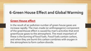 6-Green House Effect and GlobalWarming
Green House effect
In the result of air pollution number of green house gases are
increase rapidly.The man-made (or anthropogenic) component
of the greenhouse effect is caused by man’s activities that emit
greenhouse gases to the atmosphere.The most important of
these is the burning of fossil fuels. Fossil fuels contain carbon,
and when they are burnt this carbon combines with oxygen in
the atmosphere to form carbon dioxide.
 