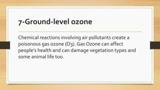 7-Ground-level ozone
Chemical reactions involving air pollutants create a
poisonous gas ozone (O3). Gas Ozone can affect
people’s health and can damage vegetation types and
some animal life too.
 