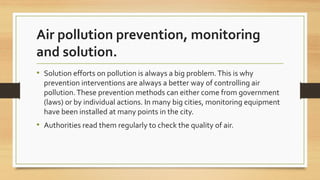 Air pollution prevention, monitoring
and solution.
• Solution efforts on pollution is always a big problem.This is why
prevention interventions are always a better way of controlling air
pollution.These prevention methods can either come from government
(laws) or by individual actions. In many big cities, monitoring equipment
have been installed at many points in the city.
• Authorities read them regularly to check the quality of air.
 