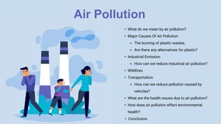 Air Pollution
• What do we mean by air pollution?
• Major Causes Of Air Pollution
⚬ The burning of plastic wastes.
⚬ Are there any alternatives for plastic?
• Industrial Emission
⚬ How can we reduce industrial air pollution?
• Wildfires
• Transportation
⚬ How can we reduce pollution caused by
vehicles?
• What are the health issues due to air pollution?
• How does air pollution affect environmental
health?
• Conclusion
 