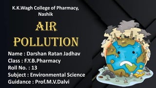 K.K.Wagh College of Pharmacy,
Nashik
Air
Pollution
Name : Darshan Ratan Jadhav
Class : F.Y.B.Pharmacy
Roll No. : 13
Subject : Environmental Science
Guidance : Prof.M.V.Dalvi
 