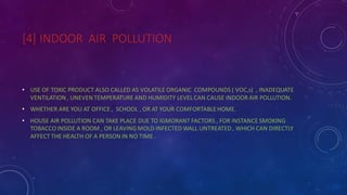 [4] INDOOR AIR POLLUTION
• USE OF TOXIC PRODUCT ALSO CALLED AS VOLATILE ORGANIC COMPOUNDS ( VOC,s) , INADEQUATE
VENTILATION, UNEVENTEMPERATURE AND HUMIDITY LEVEL CAN CAUSE INDOOR AIR POLLUTION.
• WHETHER ARE YOU AT OFFICE , SCHOOL , OR AT YOUR COMFORTABLEHOME.
• HOUSE AIR POLLUTION CAN TAKE PLACE DUE TO IGMORANT FACTORS , FOR INSTANCE SMOKING
TOBACCO INSIDE A ROOM , OR LEAVING MOLD INFECTED WALL UNTREATED, WHICH CAN DIRECTLY
AFFECT THE HEALTH OF A PERSON IN NO TIME .
 