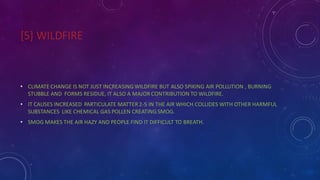 [5] WILDFIRE
• CLIMATE CHANGE IS NOT JUST INCREASING WILDFIRE BUT ALSO SPIKING AIR POLLUTION , BURNING
STUBBLE AND FORMS RESIDUE, IT ALSO A MAJOR CONTRIBUTION TO WILDFIRE.
• IT CAUSES INCREASED PARTICULATE MATTER 2-5 IN THE AIR WHICH COLLIDES WITH OTHER HARMFUL
SUBSTANCES LIKE CHEMICAL GAS POLLEN CREATING SMOG.
• SMOG MAKES THE AIR HAZY AND PEOPLE FIND IT DIFFICULT TO BREATH.
 