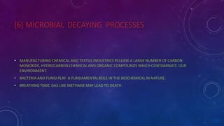 [6] MICROBIAL DECAYING PROCESSES
• MANUFACTURING CHEMICAL AND TEXTILE INDUSTRIES RELEASE A LARGE NUMBER OF CARBON
MONOXIDE, HYDROCARBON CHEMICAL AND ORGANIC COMPOUNDS WHICH CONTAMINATE OUR
ENVIRONMENT.
• BACTERIA AND FUNGI PLAY A FUNDAMENTALROLE IN THE BIOCHEMICAL IN NATURE.
• BREATHING TOXIC GAS LIKE METHANE MAY LEAD TO DEATH .
 