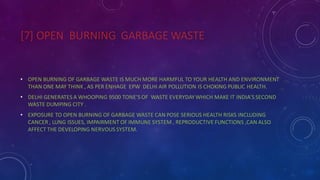 [7] OPEN BURNING GARBAGE WASTE
• OPEN BURNING OF GARBAGE WASTE IS MUCH MORE HARMFUL TO YOUR HEALTH AND ENVIRONMENT
THAN ONE MAY THINK , AS PER ENHAGE EPW DELHI AIR POLLUTION IS CHOKING PUBLIC HEALTH.
• DELHI GENERATES A WHOOPING 9500 TONE’S OF WASTE EVERYDAYWHICH MAKE IT INDIA’S SECOND
WASTE DUMPING CITY .
• EXPOSURE TO OPEN BURNING OF GARBAGE WASTE CAN POSE SERIOUS HEALTH RISKS INCLUDING
CANCER , LUNG ISSUES, IMPAIRMENT OF IMMUNE SYSTEM , REPRODUCTIVE FUNCTIONS ,CAN ALSO
AFFECT THE DEVELOPING NERVOUS SYSTEM.
 
