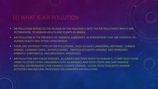 {1} WHAT IS AIR POLLUTION
• SIR POLLUTION REFERS TO THE RELEASE OF THE POLUTANTS INTO THE AIR POLLUTANTS WHICH ARE
DETRIMENTAL TO HUMAN HEALTH AND PLANTS AS WHOLE.
• AIR POLLUTION IS THE PRESENCE OF HARMFUL SUBSTANCE IN ATMOSPHERE THAT ARE HARMFUL TO
HUMAN HEALTH AND OTHER LIVING BEINGS.
• THERE ARE DIFFERENT TYPES OF AIR POLLUTIONS , SUCH AS GASES (AMMONIA, METHANE, CARBON
DIOXIDE, CARBONO OXIDE , NITROUS OXIDE). PARTICULATES(BOTH ORGANIC AND INORGANIC
HARMFUL SUBSTANCES) AND BIOLOGICAL MOLECULES.
• AIR POLLUTION MAY CAUSE DISEASES , ALLERGIES AND EVEN DEATH TO HUMAN’S ; IT MAY ALSO CAUSE
HARM TO OTHER LIVING ORGANISMS SUCH AS ANIMALS AND FOOD CROPS AND MAY DAMAGE
NATURAL ENVIRONMENT ( FOR EXAMPLE CLIMATE CHANGE , OZONE DEPLETION) BOTH HUMAN
ACTIVITIES AND NATURAL PROCESSES CAN GENERATE AIR POLLUTION.
 