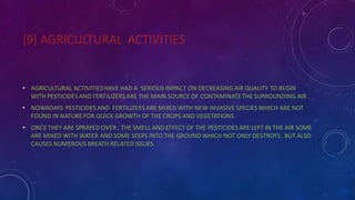 [9] AGRICULTURAL ACTIVITIES
• AGRICULTURAL ACTIVITIESHAVE HAD A SERIOUS IMPACT ON DECREASING AIR QUALITY TO BEGIN
WITH PESTICIDES AND FERTILIZERS ARE THE MAIN SOURCE OF CONTAMINATETHE SURROUNDING AIR .
• NOWADAYS PESTICIDES AND FERTILIZERS ARE MIXED WITH NEW INVASIVE SPECIES WHICH ARE NOT
FOUND IN NATURE FOR QUICK GROWTH OF THE CROPS AND VEGETATIONS.
• ONCE THEY ARE SPRAYED OVER , THE SMELL AND EFFECT OF THE PESTICIDESARE LEFT IN THE AIR SOME
ARE MIXED WITH WATER AND SOME SEEPS INTO THE GROUND WHICH NOT ONLY DESTROYS, BUT ALSO
CAUSES NUMEROUS BREATH RELATED ISSUES.
 