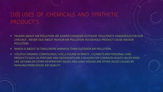 [10] USES OF CHEMICALS AND SYNTHETIC
PRODUCT’S
• TALKING ABOUT AIR POLLUTION WE ALWAYS CONSIDER OUTDOOR POLLUTANTS DANGEROUS FOR OUR
LIVES BUT , NEVER TALK ABOUT INDOOR AIR POLLUTION HOUSEHOLD PRODUCT CAUSE INDOOR
POLLUTION.
• WHICH IS ABOUT 10 TIMES MORE HARMFUL THAN OUTDOOR AIR POLLUTION.
• VOLATILE ORGANIC COMPOUNDS ( VOC,s) FOUND IN PAINTS , CLEANETS AND PERSONAL CARE
PRODUCTS SUCH AS PERFUME AND DEODRANTSARE A REASON FOR COMMON HEALTH ISSUES RISKS
LIKE ASTHMA OR OTHER RESPIRATORY ISSUES AND LUNG DISEASE ARE OTHER ISSUES CAUSED BY
INHALING POOR HOUSE AIR QUALITY.
 