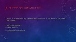 [A] EFFECTS ON HUMAN HEALTH
• EFFECTS OF AIR POLLUTION ON HUMAN HEALTH VARY DEPENDING ON THE TYPE OF POLLUTANTS AND
OTHER FACTORS
# TYPES OF AIR POLLUTANTS
{1} SMOG AND SOOT
{2} HAZARDOUS AIR POLLUTANTS
 