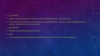 • (2) DIOXINS
• MORE TYPICALLY FOUND IN FOOD BUT ALSO PRESENT IN SMALL AMOUNT IN AIR.
• IT CAN AFFECT THE LIVER IN SHORT TERM AND HARM IMMUNE , NERVOUS AND ENDOCRINESYSTEM
AS WELL AS REPRODUCTIVE FUNCTIONS.
• (3) MERCURY
• ATTACKS THE CENTRAL NERVOUS SYSTEM.
• LEAD
• IT CAN DAMAGE CHILDREN BRAIN AND KIDNEY AND EVEN CAN AFFECT THE CHILDREN IQ.
 