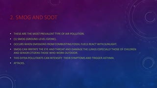2. SMOG AND SOOT
• THESE ARE THE MOST PREVALENT TYPE OF AIR POLLUTION.
• (1) SMOG (GROUND LEVEL OZONE).
• OCCURS WHEN EMISSIONS FROM COMBUSTING FOSSIL FUELS REACT WITH SUNLIGHT.
• SMOG CAN IRRITATE THE EYE AND THROAT AND DAMAGE THE LUNGS ESPECIALLY THOSE OF CHILDREN
AND SENIOR CITIZENS THOSE WHO WORK OUTDOOR.
• THIS EXTRA POLLUTANTS CAN INTENSIFY THEIR SYMPTOMS AND TRIGGER ASTHMA.
• ATTACKS.
 