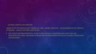 (2) SOOT ( PARTICULATE MATTER)
MADE UP OF TINY PARTICLES OF CHEMICALS , SOIL , SMOKE, AND DUST , OR ALLERGENS IN THE FORM OF
EITHER GAS , SOLIDS THAT ARE CARRY IN AIR .
• THE TINIESTAIR BORN PARTICLES , IN SOOT ARE ESPECIALLY DANGEROUS BECAUSE THEY CAN
PENETRATE THE LUNGS AND BLOOD STREAM AND WORSEN BRONCHITIS LEAD TO HEART ATTACKS AND
HASTEN DEATH.
 