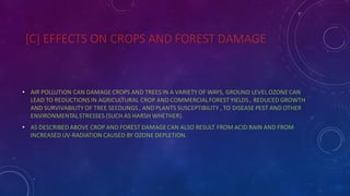 [C] EFFECTS ON CROPS AND FOREST DAMAGE
• AIR POLLUTION CAN DAMAGE CROPS AND TREES IN A VARIETY OF WAYS, GROUND LEVEL OZONE CAN
LEAD TO REDUCTIONS IN AGRICULTURAL CROP AND COMMERCIALFOREST YIELDS , REDUCED GROWTH
AND SURVIVABILITY OF TREE SEEDLINGS , AND PLANTS SUSCEPTIBILITY , TO DISEASE PEST AND OTHER
ENVIRONMENTALSTRESSES {SUCH AS HARSH WHETHER}.
• AS DESCRIBED ABOVE CROP AND FOREST DAMAGECAN ALSO RESULT FROM ACID RAIN AND FROM
INCREASED UV-RADIATION CAUSED BY OZONE DEPLETION.
 