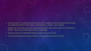 • AIR POLLUTION IS A SIGNIFICANT RISK FACTOR FOR A NUMBER OF POLLUTION RELATED DISEASES ,
INCLUDING RESPIRATORY INFECTIONS, HEART DISEASE , STROKE , LUNG CANCER.
• INDORE AIR POLLUTION AND POOR URBAN AREA QUALITY ARE LISTED AS TWO OF THE WORLD’S
WORST TOXIC POLLUTION PROBLEMS IN THE YEAR 2008.
• BLAKSMITH INSTITUTE REPORTED WORLD’S WORST POLLUTED PLACE.
• OUTDOOR AIR POLLUTION ALONE CAUSES 2.1 TO 4.21 MILLION DEATH PER YEAR.
 