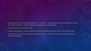• OVERALL AIR POLLUTION CAUSES DEATH’S OF AROUND 7 MILLION PEOPLE WORLDWIDE EACH YEAR
AND IS THE WORLD’S LARGEST SINGLE ENVIRONMENTALHEALTH RISK.
• THE SCOPE OF THE AIR POLLUTION.
• CRISIS IS ENORMOUS : 90% OF WORLDS POPULATION BREATHS DIRTY AIR TO THE SOME DEGREE.
• ALTHOUGH THE HEALTH CONSEQUENCEARE EXTENSIVE , THE WAY THE PROBLEM IS HANDLED IS
OFTEN HAZARDOUS.
 