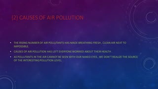 {2} CAUSES OF AIR POLLUTION
• THE RISING NUMBER OF AIR POLLUTANTS HAS MADE BREATHING FRESH , CLEAN AIR NEXT TO
IMPOSSIBLE.
• CAUSES OF AIR POLLUTION HAS LEFT EVERYONEWORRIED ABOUT THEIR HEALTH .
• AS POLLUTANTS IN THE AIR CANNOT BE SEEN WITH OUR NAKED EYES , WE DON’T REALIZE THE SOURCE
OF THE INTERESTINGPOLLUTION LEVEL.
 