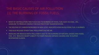 THE BASIC CAUSES OF AIR POLLUTION
[1] THE BURNING OF FOSSIL FUELS.
• MOST OF AIR POLLUTION TAKE PLACE DUE TO BURNING OF FOSSIL FUEL SUCH AS COAL , OIL ,
GASOLINE TO PRODUCE ENERGY FOR ELECTRICITYOR TRANSPORTATION.
• THE RELEASE OF CARBON MONOXIDE IN HIGH LEVEL INDICATES HOW MUCH FOSSIL FUEL IS BURNED.
• THIS ALSO RELEASE OTHER TOXIC POLLUTANTS IN THE AIR.
• INHALING AIR INDUCED WITH POLLUTANTS DUE TO THE BURNING OF NATURAL GASSES AND FOSSIL
FUEL ETC REDUCES HEART’S ABILITY TO PUMP ENOUGH OXYGEN CAUSING ONE TO SUFFER
RESPIRATORY ILLNESS.
 