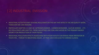 [ 2] INDUSTRIAL EMISSION
• INDUSTRIAL ACTIVITIESEMIT SEVERAL POLLUTANTS IN THE AIR THAT AFFECTS THE AIR QUALITY MORE
THAN EVEN WE CAN IMAGINE.
• PARTICULATE MATTER 2.5 AND 10 , NITROGEN DIOXIDE , CARBON MONOXIDE , SULFUR DIOXIDE , ETC
KEY POLLUTANTS ARE EMITTED FROM INDUSTRIES USE COAL AND WOOD AS THE PRIMARY ENERGY
SOURCE FOR PRODUCTION OF THEIR FOODS.
• INDUSTRIAL POLLUTION EFFECTS ASSOCIATED WITH POUR HEALTH CAN RANGE FROM IRRITATION IN
YOUR EYES , THROAT TO BREATHING ISSUES , AT TIME CAN EVEN LEAD TO CHRONIC ILLNESS.
 