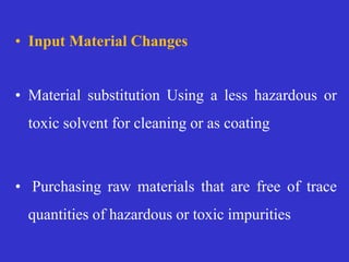• Input Material Changes
• Material substitution Using a less hazardous or
toxic solvent for cleaning or as coating
• Purchasing raw materials that are free of trace
quantities of hazardous or toxic impurities
 